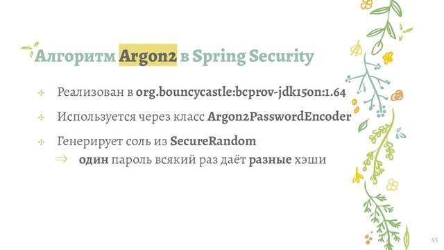 Алгоритм Argon2 в Spring Security
55
✢ Реализован в org.bouncycastle:bcprov-jdk15on:1.64
✢ Используется через класс Argon2PasswordEncoder
✢ Генерирует соль из SecureRandom
⇒ один пароль всякий раз даёт разные хэши
