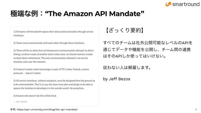 ۃ୺ͳྫɿ“The Amazon API Mandate”
ʲͬ͘͟Γཁ໿ʳ


͢΂ͯͷνʔϜ͸ࣾ֎ެ։ՄೳͳϨϕϧͷAPIΛ
௨ͯ͡σʔλ΍ػೳΛެ։͠ɺνʔϜؒͷ࿈ܞ
͸ͦͷAPI͔͠࢖ͬͯ͸͍͚ͳ͍ɻ


ैΘͳ͍ਓ͸ղޏ͠·͢ɻ


by Je
ff
Bezos

ࢀߟ: https://api-university.com/blog/the-api-mandate/
