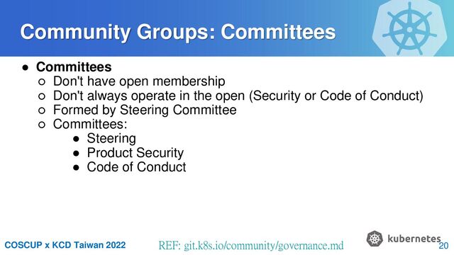 COSCUP x KCD Taiwan 2022 REF: git.k8s.io/community/governance.md
● Committees
○ Don't have open membership
○ Don't always operate in the open (Security or Code of Conduct)
○ Formed by Steering Committee
○ Committees:
● Steering
● Product Security
● Code of Conduct
Community Groups: Committees
20
