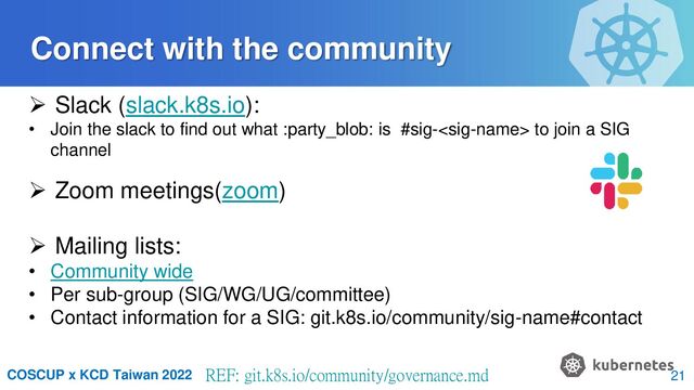 COSCUP x KCD Taiwan 2022 REF: git.k8s.io/community/governance.md
 Slack (slack.k8s.io):
• Join the slack to find out what :party_blob: is #sig- to join a SIG
channel
 Zoom meetings(zoom)
 Mailing lists:
• Community wide
• Per sub-group (SIG/WG/UG/committee)
• Contact information for a SIG: git.k8s.io/community/sig-name#contact
Connect with the community
21
