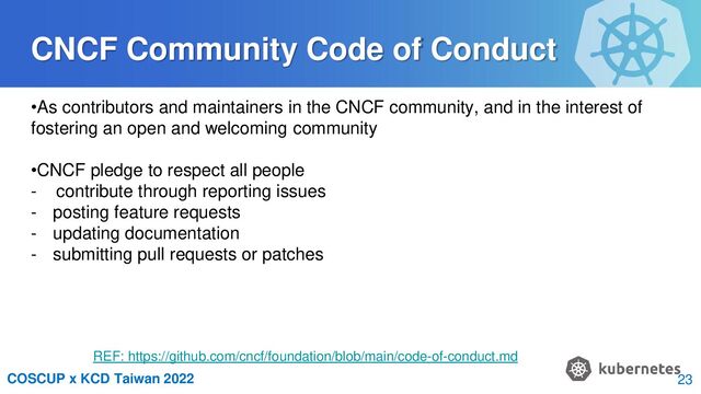 COSCUP x KCD Taiwan 2022
CNCF Community Code of Conduct
•As contributors and maintainers in the CNCF community, and in the interest of
fostering an open and welcoming community
•CNCF pledge to respect all people
- contribute through reporting issues
- posting feature requests
- updating documentation
- submitting pull requests or patches
REF: https://github.com/cncf/foundation/blob/main/code-of-conduct.md
23
