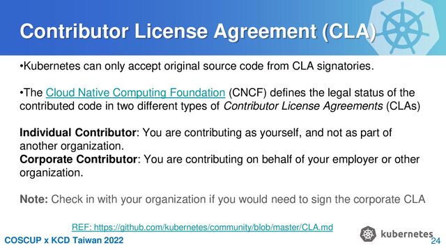 COSCUP x KCD Taiwan 2022
Contributor License Agreement (CLA)
•Kubernetes can only accept original source code from CLA signatories.
•The Cloud Native Computing Foundation (CNCF) defines the legal status of the
contributed code in two different types of Contributor License Agreements (CLAs)
Individual Contributor: You are contributing as yourself, and not as part of
another organization.
Corporate Contributor: You are contributing on behalf of your employer or other
organization.
Note: Check in with your organization if you would need to sign the corporate CLA
REF: https://github.com/kubernetes/community/blob/master/CLA.md
24
