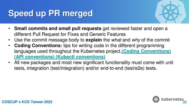 COSCUP x KCD Taiwan 2022
Speed up PR merged
• Small commits and small pull requests get reviewed faster and open a
different Pull Request for Fixes and Generic Features
• Use the commit message body to explain the what and why of the commit
• Coding Conventions: tips for writing code in the different programming
languages used throughout the Kubernetes project.(Coding Conventions)
(API conventions) (Kubectl conventions)
• All new packages and most new significant functionality must come with unit
tests, integration (test/integration) and/or end-to-end (test/e2e) tests.
30
