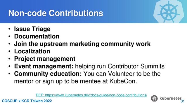 COSCUP x KCD Taiwan 2022
Non-code Contributions
• Issue Triage
• Documentation
• Join the upstream marketing community work
• Localization
• Project management
• Event management: helping run Contributor Summits
• Community education: You can Volunteer to be the
mentor or sign up to be mentee at KubeCon.
REF: https://www.kubernetes.dev/docs/guide/non-code-contributions/
31
