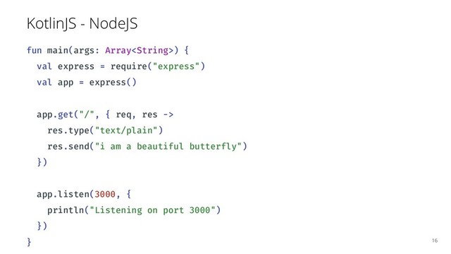KotlinJS - NodeJS
fun main(args: Array) {
val express = require("express")
val app = express()
app.get("/", { req, res ->
res.type("text/plain")
res.send("i am a beautiful butterfly")
})
app.listen(3000, {
println("Listening on port 3000")
})
} 16
