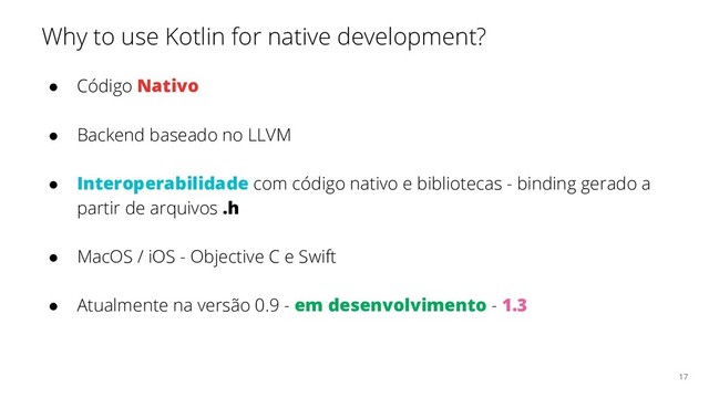 Why to use Kotlin for native development?
● Código Nativo
● Backend baseado no LLVM
● Interoperabilidade com código nativo e bibliotecas - binding gerado a
partir de arquivos .h
● MacOS / iOS - Objective C e Swift
● Atualmente na versão 0.9 - em desenvolvimento - 1.3
17

