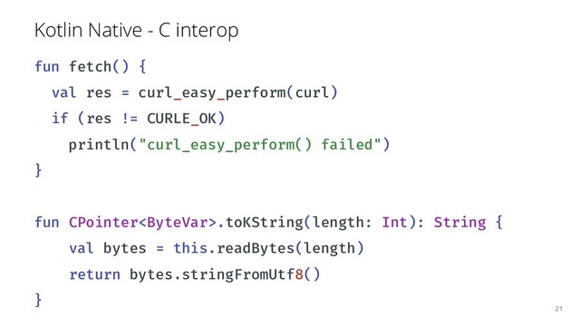 Kotlin Native - C interop
fun fetch() {
val res = curl_easy_perform(curl)
if (res != CURLE_OK)
println("curl_easy_perform() failed")
}
fun CPointer.toKString(length: Int): String {
val bytes = this.readBytes(length)
return bytes.stringFromUtf8()
}
21
