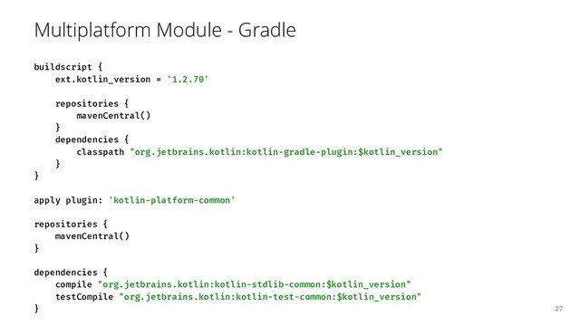 Multiplatform Module - Gradle
buildscript {
ext.kotlin_version = '1.2.70'
repositories {
mavenCentral()
}
dependencies {
classpath "org.jetbrains.kotlin:kotlin-gradle-plugin:$kotlin_version"
}
}
apply plugin: 'kotlin-platform-common'
repositories {
mavenCentral()
}
dependencies {
compile "org.jetbrains.kotlin:kotlin-stdlib-common:$kotlin_version"
testCompile "org.jetbrains.kotlin:kotlin-test-common:$kotlin_version"
} 27
