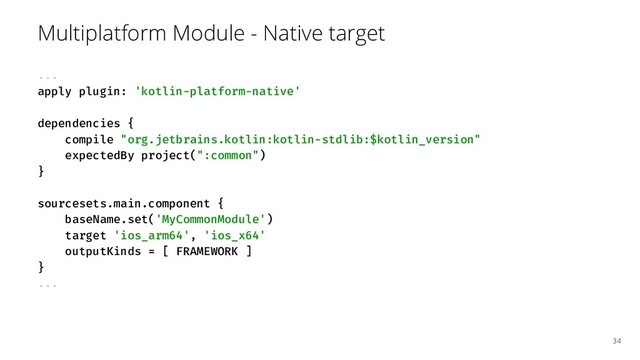 Multiplatform Module - Native target
...
apply plugin: 'kotlin-platform-native'
dependencies {
compile "org.jetbrains.kotlin:kotlin-stdlib:$kotlin_version"
expectedBy project(":common")
}
sourcesets.main.component {
baseName.set('MyCommonModule')
target 'ios_arm64', 'ios_x64'
outputKinds = [ FRAMEWORK ]
}
...
34
