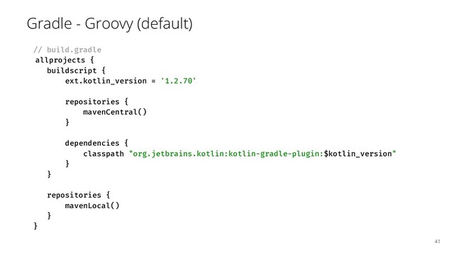 Gradle - Groovy (default)
// build.gradle
allprojects {
buildscript {
ext.kotlin_version = '1.2.70'
repositories {
mavenCentral()
}
dependencies {
classpath "org.jetbrains.kotlin:kotlin-gradle-plugin:$kotlin_version"
}
}
repositories {
mavenLocal()
}
}
41
