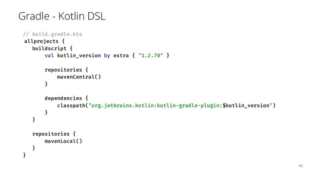 Gradle - Kotlin DSL
// build.gradle.kts
allprojects {
buildscript {
val kotlin_version by extra { "1.2.70" }
repositories {
mavenCentral()
}
dependencies {
classpath("org.jetbrains.kotlin:kotlin-gradle-plugin:$kotlin_version")
}
}
repositories {
mavenLocal()
}
}
42
