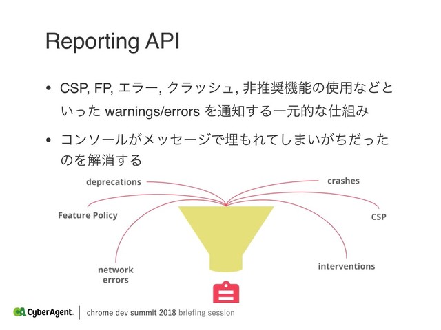 DISPNFEFWTVNNJUCSJFpOHTFTTJPO
Reporting API
• CSP, FP, Τϥʔ, Ϋϥογϡ, ඇਪ঑ػೳͷ࢖༻ͳͲͱ
͍ͬͨ warnings/errors Λ௨஌͢ΔҰݩతͳ࢓૊Έ
• ίϯιʔϧ͕ϝοηʔδͰຒ΋Εͯ͠·͍͕ͪͩͬͨ
ͷΛղফ͢Δ
