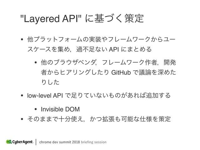 DISPNFEFWTVNNJUCSJFpOHTFTTJPO
"Layered API" ʹجͮ͘ࡦఆ
• ଞϓϥοτϑΥʔϜͷ࣮૷΍ϑϨʔϜϫʔΫ͔ΒϢʔ
εέʔεΛूΊɼաෆ଍ͳ͍ API ʹ·ͱΊΔ
• ଞͷϒϥ΢βϕϯμɼϑϨʔϜϫʔΫ࡞ऀɼ։ൃ
ऀ͔ΒώΞϦϯάͨ͠Γ GitHub Ͱٞ࿦ΛਂΊͨ
Γͨ͠
• low-level API Ͱ଍Γ͍ͯͳ͍΋ͷ͕͋Ε͹௥Ճ͢Δ
• Invisible DOM
• ͦͷ··Ͱे෼࢖͑ɼ͔֦ͭு΋Մೳͳ࢓༷Λࡦఆ
