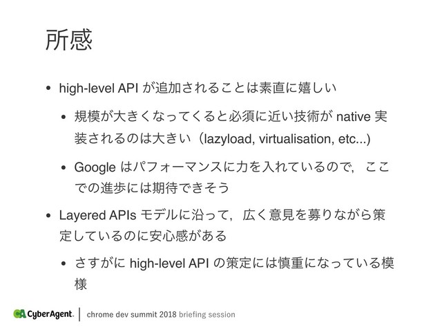 DISPNFEFWTVNNJUCSJFpOHTFTTJPO
ॴײ
• high-level API ͕௥Ճ͞ΕΔ͜ͱ͸ૉ௚ʹخ͍͠
• ن໛͕େ͖͘ͳͬͯ͘Δͱඞਢʹ͍ٕۙज़͕ native ࣮
૷͞ΕΔͷ͸େ͖͍ʢlazyload, virtualisation, etc...)
• Google ͸ύϑΥʔϚϯεʹྗΛೖΕ͍ͯΔͷͰɼ͜͜
Ͱͷਐาʹ͸ظ଴Ͱ͖ͦ͏
• Layered APIs ϞσϧʹԊͬͯɼ޿͘ҙݟΛืΓͳ͕Βࡦ
ఆ͍ͯ͠Δͷʹ҆৺ײ͕͋Δ
• ͕͢͞ʹ high-level API ͷࡦఆʹ͸৻ॏʹͳ͍ͬͯΔ໛
༷
