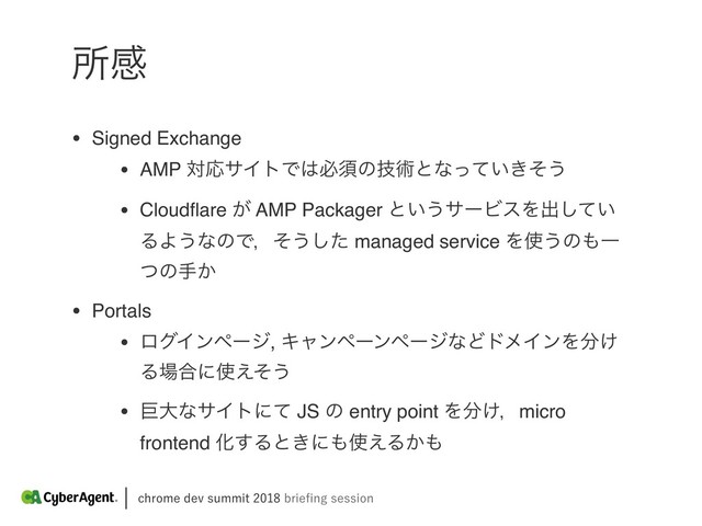 DISPNFEFWTVNNJUCSJFpOHTFTTJPO
ॴײ
• Signed Exchange
• AMP ରԠαΠτͰ͸ඞਢͷٕज़ͱͳ͍͖ͬͯͦ͏
• Cloudﬂare ͕ AMP Packager ͱ͍͏αʔϏεΛग़͍ͯ͠
ΔΑ͏ͳͷͰɼͦ͏ͨ͠ managed service Λ࢖͏ͷ΋Ұ
ͭͷख͔
• Portals
• ϩάΠϯϖʔδ, ΩϟϯϖʔϯϖʔδͳͲυϝΠϯΛ෼͚
Δ৔߹ʹ࢖͑ͦ͏
• ڊେͳαΠτʹͯ JS ͷ entry point Λ෼͚ɼmicro
frontend Խ͢Δͱ͖ʹ΋࢖͑Δ͔΋
