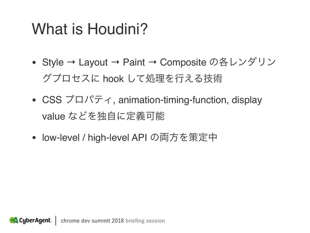 DISPNFEFWTVNNJUCSJFpOHTFTTJPO
What is Houdini?
• Style → Layout → Paint → Composite ͷ֤ϨϯμϦϯ
άϓϩηεʹ hook ͯ͠ॲཧΛߦ͑Δٕज़
• CSS ϓϩύςΟ, animation-timing-function, display
value ͳͲΛಠࣗʹఆٛՄೳ
• low-level / high-level API ͷ྆ํΛࡦఆத
