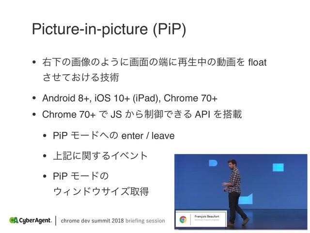 DISPNFEFWTVNNJUCSJFpOHTFTTJPO
Picture-in-picture (PiP)
• ӈԼͷը૾ͷΑ͏ʹը໘ͷ୺ʹ࠶ੜதͷಈըΛ ﬂoat
͓͚ͤͯ͞Δٕज़
• Android 8+, iOS 10+ (iPad), Chrome 70+
• Chrome 70+ Ͱ JS ͔Β੍ޚͰ͖Δ API Λ౥ࡌ
• PiP Ϟʔυ΁ͷ enter / leave
• ্هʹؔ͢ΔΠϕϯτ
• PiP Ϟʔυͷ 
΢Οϯυ΢αΠζऔಘ
