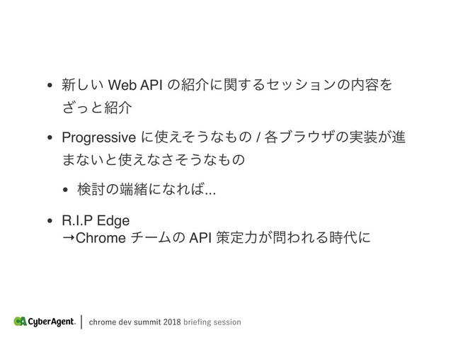 DISPNFEFWTVNNJUCSJFpOHTFTTJPO
• ৽͍͠ Web API ͷ঺հʹؔ͢Δηογϣϯͷ಺༰Λ
ͬ͟ͱ঺հ
• Progressive ʹ࢖͑ͦ͏ͳ΋ͷ / ֤ϒϥ΢βͷ࣮૷͕ਐ
·ͳ͍ͱ࢖͑ͳͦ͞͏ͳ΋ͷ
• ݕ౼ͷ୺ॹʹͳΕ͹...
• R.I.P Edge 
→Chrome νʔϜͷ API ࡦఆྗ͕໰ΘΕΔ࣌୅ʹ
