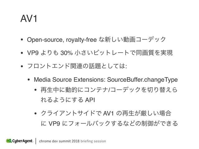 DISPNFEFWTVNNJUCSJFpOHTFTTJPO
AV1
• Open-source, royalty-free ͳ৽͍͠ಈըίʔσοΫ
• VP9 ΑΓ΋ 30% খ͍͞ϏοτϨʔτͰಉը࣭Λ࣮ݱ
• ϑϩϯτΤϯυؔ࿈ͷ࿩୊ͱͯ͠͸:
• Media Source Extensions: SourceBuffer.changeType
• ࠶ੜதʹಈతʹίϯςφ/ίʔσοΫΛ੾Γସ͑Β
ΕΔΑ͏ʹ͢Δ API
• ΫϥΠΞϯταΠυͰ AV1 ͷ࠶ੜ͕ݫ͍͠৔߹
ʹ VP9 ʹϑΥʔϧόοΫ͢ΔͳͲͷ੍ޚ͕Ͱ͖Δ
