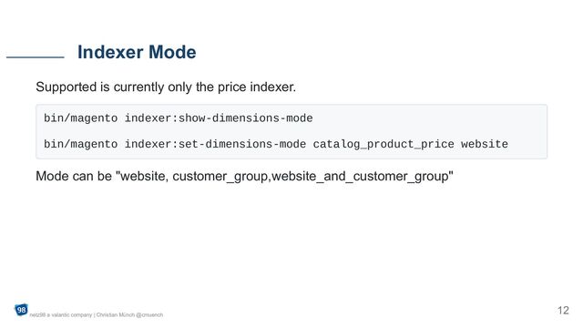 Supported is currently only the price indexer.
bin/magento indexer:show-dimensions-mode

bin/magento indexer:set-dimensions-mode catalog_product_price website

Mode can be "website, customer_group,website_and_customer_group"
Indexer Mode
netz98 a valantic company | Christian Münch @cmuench
12
