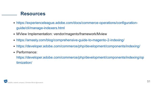 https://experienceleague.adobe.com/docs/commerce-operations/configuration-
guide/cli/manage-indexers.html
MView Implementation: vendor/magento/framework/Mview
https://amasty.com/blog/comprehensive-guide-to-magento-2-indexing/
https://developer.adobe.com/commerce/php/development/components/indexing/
Performance:
https://developer.adobe.com/commerce/php/development/components/indexing/op
timization/
Resources
netz98 a valantic company | Christian Münch @cmuench
51
