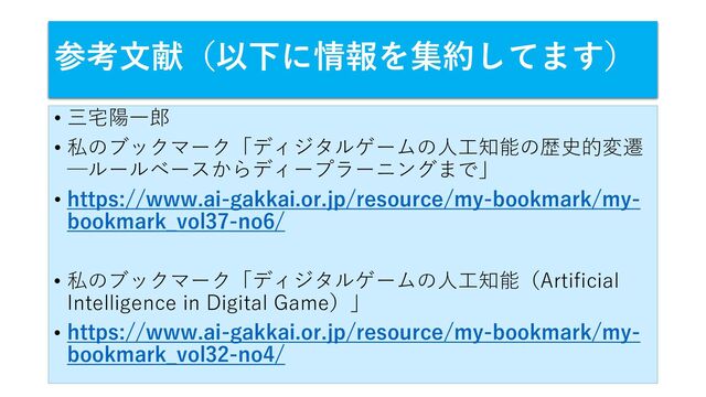 参考文献（以下に情報を集約してます）
• 三宅陽一郎
• 私のブックマーク「ディジタルゲームの人工知能の歴史的変遷
─ルールベースからディープラーニングまで」
• https://www.ai-gakkai.or.jp/resource/my-bookmark/my-
bookmark_vol37-no6/
• 私のブックマーク「ディジタルゲームの人工知能（Artificial
Intelligence in Digital Game）」
• https://www.ai-gakkai.or.jp/resource/my-bookmark/my-
bookmark_vol32-no4/
