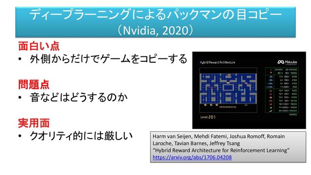 面白い点
• 外側からだけでゲームをコピーする
問題点
• 音などはどうするのか
実用面
• クオリティ的には厳しい
ディープラーニングによるパックマンの目コピー
（Nvidia, 2020）
Harm van Seijen, Mehdi Fatemi, Joshua Romoff, Romain
Laroche, Tavian Barnes, Jeffrey Tsang
“Hybrid Reward Architecture for Reinforcement Learning”
https://arxiv.org/abs/1706.04208
