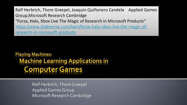 Ralf Herbrich, Thore Graepel
Applied Games Group
Microsoft Research Cambridge
Ralf Herbrich, Thore Graepel, Joaquin Quiñonero Candela Applied Games
Group,Microsoft Research Cambridge
"Forza, Halo, Xbox Live The Magic of Research in Microsoft Products"
https://www.slideserve.com/liam/forza-halo-xbox-live-the-magic-of-
research-in-microsoft-products

