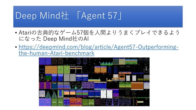 Deep Mind社 「Agent 57」
• Atariの古典的なゲーム57個を人間よりうまくプレイできるよう
になった Deep Mind社のAI
• https://deepmind.com/blog/article/Agent57-Outperforming-
the-human-Atari-benchmark
