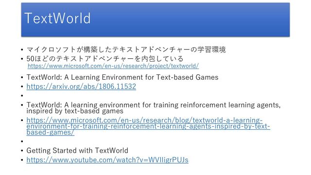 TextWorld
• マイクロソフトが構築したテキストアドベンチャーの学習環境
• 50ほどのテキストアドベンチャーを内包している
• TextWorld: A Learning Environment for Text-based Games
• https://arxiv.org/abs/1806.11532
•
• TextWorld: A learning environment for training reinforcement learning agents,
inspired by text-based games
• https://www.microsoft.com/en-us/research/blog/textworld-a-learning-
environment-for-training-reinforcement-learning-agents-inspired-by-text-
based-games/
•
• Getting Started with TextWorld
• https://www.youtube.com/watch?v=WVIIigrPUJs
https://www.microsoft.com/en-us/research/project/textworld/
