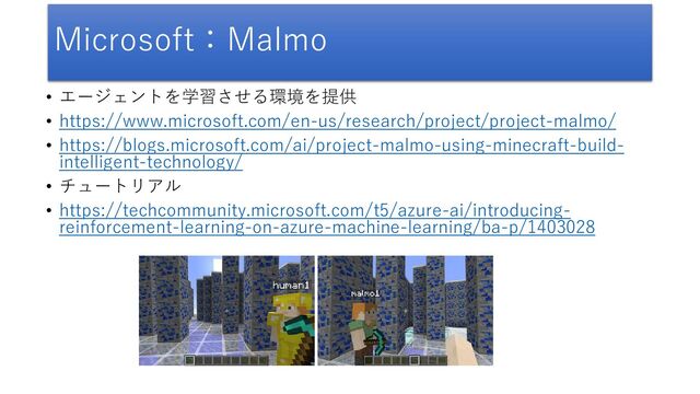 Microsoft：Malmo
• エージェントを学習させる環境を提供
• https://www.microsoft.com/en-us/research/project/project-malmo/
• https://blogs.microsoft.com/ai/project-malmo-using-minecraft-build-
intelligent-technology/
• チュートリアル
• https://techcommunity.microsoft.com/t5/azure-ai/introducing-
reinforcement-learning-on-azure-machine-learning/ba-p/1403028
