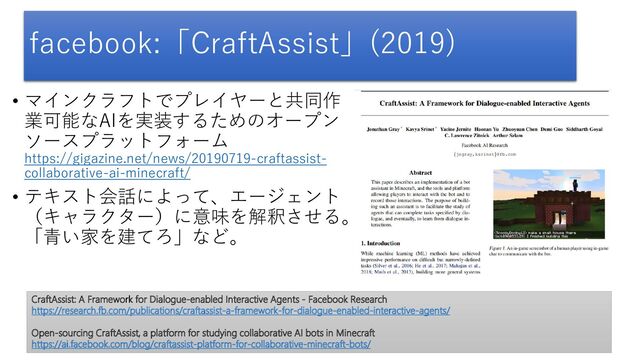 facebook:「CraftAssist」(2019)
• マインクラフトでプレイヤーと共同作
業可能なAIを実装するためのオープン
ソースプラットフォーム
https://gigazine.net/news/20190719-craftassist-
collaborative-ai-minecraft/
• テキスト会話によって、エージェント
（キャラクター）に意味を解釈させる。
「青い家を建てろ」など。
CraftAssist: A Framework for Dialogue-enabled Interactive Agents - Facebook Research
https://research.fb.com/publications/craftassist-a-framework-for-dialogue-enabled-interactive-agents/
Open-sourcing CraftAssist, a platform for studying collaborative AI bots in Minecraft
https://ai.facebook.com/blog/craftassist-platform-for-collaborative-minecraft-bots/
