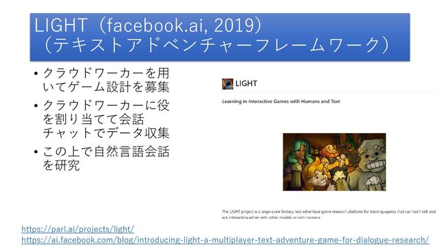 LIGHT（facebook.ai, 2019）
（テキストアドベンチャーフレームワーク）
• クラウドワーカーを用
いてゲーム設計を募集
• クラウドワーカーに役
を割り当てて会話
チャットでデータ収集
• この上で自然言語会話
を研究
https://parl.ai/projects/light/
https://ai.facebook.com/blog/introducing-light-a-multiplayer-text-adventure-game-for-dialogue-research/

