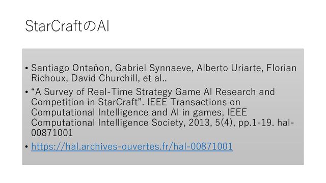 StarCraftのAI
• Santiago Ontañon, Gabriel Synnaeve, Alberto Uriarte, Florian
Richoux, David Churchill, et al..
• “A Survey of Real-Time Strategy Game AI Research and
Competition in StarCraft”. IEEE Transactions on
Computational Intelligence and AI in games, IEEE
Computational Intelligence Society, 2013, 5(4), pp.1-19. hal-
00871001
• https://hal.archives-ouvertes.fr/hal-00871001
