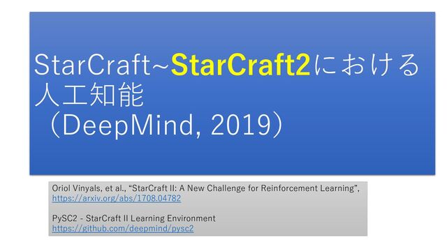 StarCraft~StarCraft2における
人工知能
（DeepMind, 2019）
Oriol Vinyals, et al., “StarCraft II: A New Challenge for Reinforcement Learning”,
https://arxiv.org/abs/1708.04782
PySC2 - StarCraft II Learning Environment
https://github.com/deepmind/pysc2
