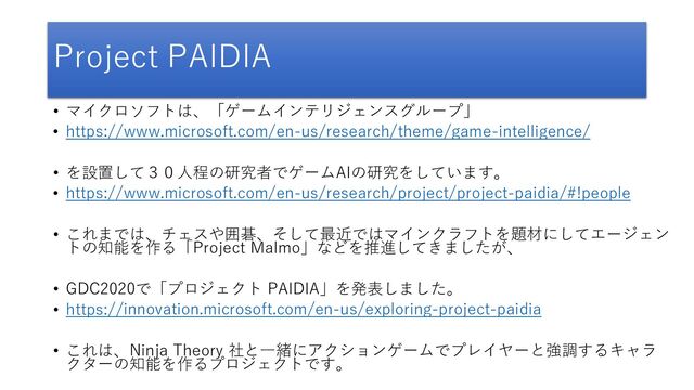 Project PAIDIA
• マイクロソフトは、「ゲームインテリジェンスグループ」
• https://www.microsoft.com/en-us/research/theme/game-intelligence/
• を設置して３０人程の研究者でゲームAIの研究をしています。
• https://www.microsoft.com/en-us/research/project/project-paidia/#!people
• これまでは、チェスや囲碁、そして最近ではマインクラフトを題材にしてエージェン
トの知能を作る「Project Malmo」などを推進してきましたが、
• GDC2020で「プロジェクト PAIDIA」を発表しました。
• https://innovation.microsoft.com/en-us/exploring-project-paidia
• これは、Ninja Theory 社と一緒にアクションゲームでプレイヤーと強調するキャラ
クターの知能を作るプロジェクトです。
