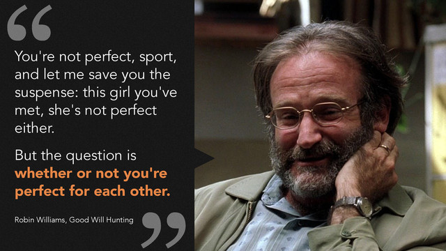 You're not perfect, sport,
and let me save you the
suspense: this girl you've
met, she's not perfect
either.
!
But the question is
whether or not you're
perfect for each other.
!
!
Robin Williams, Good Will Hunting
“
