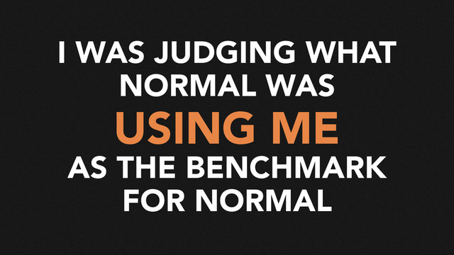 I WAS JUDGING WHAT
NORMAL WAS
USING ME
AS THE BENCHMARK
FOR NORMAL
