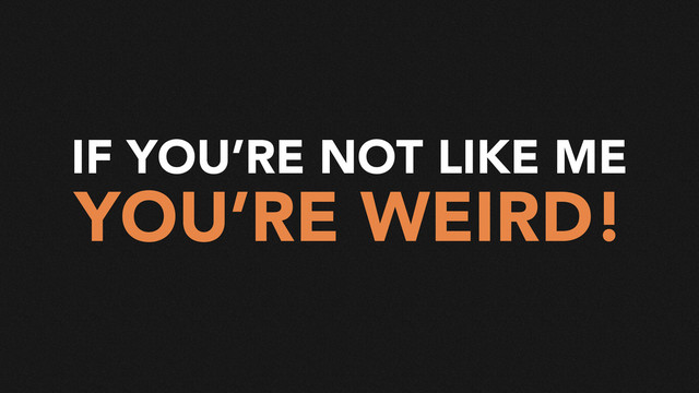 IF YOU’RE NOT LIKE ME
YOU’RE WEIRD!
