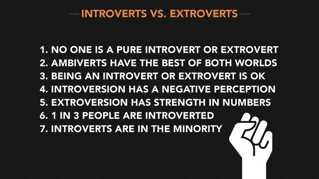 1. NO ONE IS A PURE INTROVERT OR EXTROVERT
2. AMBIVERTS HAVE THE BEST OF BOTH WORLDS
3. BEING AN INTROVERT OR EXTROVERT IS OK
4. INTROVERSION HAS A NEGATIVE PERCEPTION
5. EXTROVERSION HAS STRENGTH IN NUMBERS
6. 1 IN 3 PEOPLE ARE INTROVERTED
7. INTROVERTS ARE IN THE MINORITY
INTROVERTS VS. EXTROVERTS
