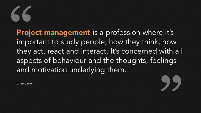 Project management is a profession where it’s
important to study people; how they think, how
they act, react and interact. It’s concerned with all
aspects of behaviour and the thoughts, feelings
and motivation underlying them.
!
!
Errrrrr, me
“
