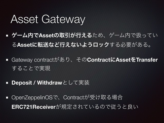 Asset Gateway
ήʔϜ಺ͰAssetͷऔҾ͕ߦ͑ΔͨΊɺήʔϜ಺Ͱѻ͍ͬͯ
ΔAssetʹసૹͳͲߦ͑ͳ͍Α͏ϩοΫ͢Δඞཁ͕͋Δɻ
Gateway contract͕͋ΓɺͦͷContractʹAssetΛTransfer
͢Δ͜ͱͰ࣮ݱ
Deposit / Withdrawͱ࣮ͯ͠૷
OpenZeppelinOSͰɺContract͕ड͚औΔ৔߹
ERC721Receiver͕نఆ͞Ε͍ͯΔͷͰै͏ͱྑ͍
