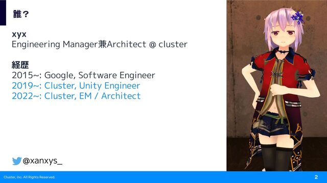 Cluster, Inc. All Rights Reserved. 2
xyx
Engineering Manager兼Architect @ cluster
経歴
2015~: Google, Software Engineer
2019~: Cluster, Unity Engineer
2022~: Cluster, EM / Architect
誰？
@xanxys_
