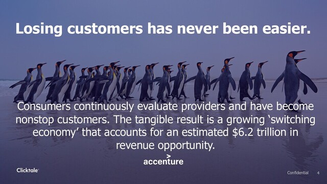Losing customers has never been easier.
Consumers continuously evaluate providers and have become
nonstop customers. The tangible result is a growing ‘switching
economy’ that accounts for an estimated $6.2 trillion in
revenue opportunity.
4
Confidential
