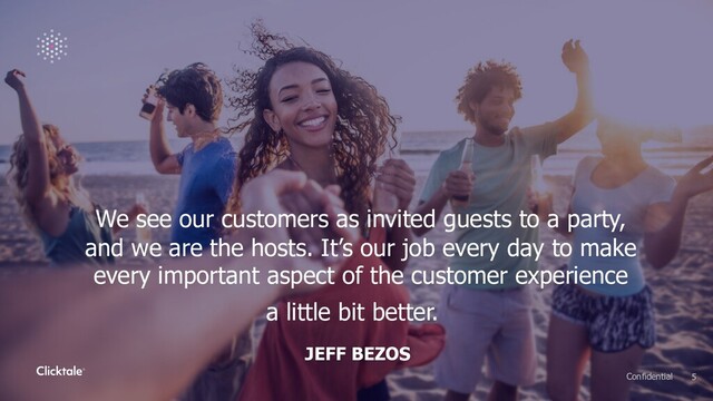 We see our customers as invited guests to a party,
and we are the hosts. It’s our job every day to make
every important aspect of the customer experience
a little bit better.
JEFF BEZOS
5
Confidential
