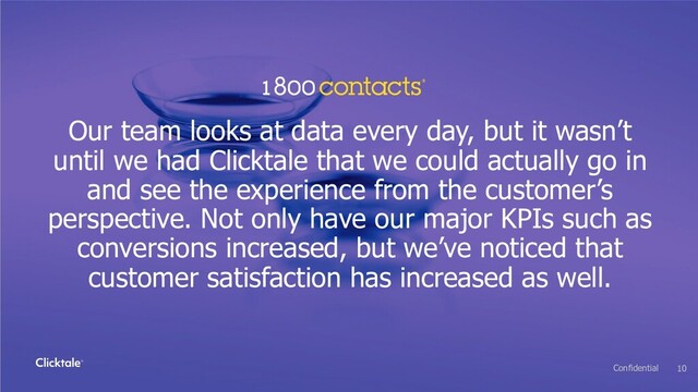 Our team looks at data every day, but it wasn’t
until we had Clicktale that we could actually go in
and see the experience from the customer’s
perspective. Not only have our major KPIs such as
conversions increased, but we’ve noticed that
customer satisfaction has increased as well.
10
Confidential
