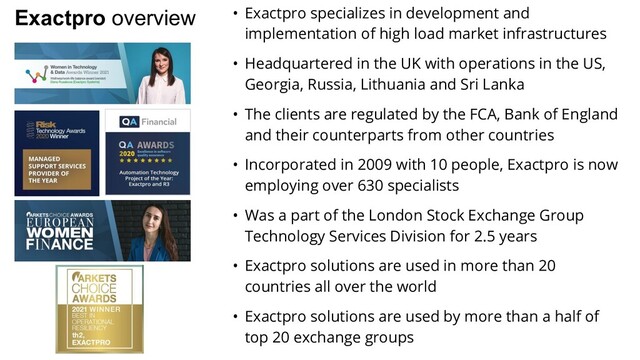 Exactpro overview • Exactpro specializes in development and
implementation of high load market infrastructures
• Headquartered in the UK with operations in the US,
Georgia, Russia, Lithuania and Sri Lanka
• The clients are regulated by the FCA, Bank of England
and their counterparts from other countries
• Incorporated in 2009 with 10 people, Exactpro is now
employing over 630 specialists
• Was a part of the London Stock Exchange Group
Technology Services Division for 2.5 years
• Exactpro solutions are used in more than 20
countries all over the world
• Exactpro solutions are used by more than a half of
top 20 exchange groups

