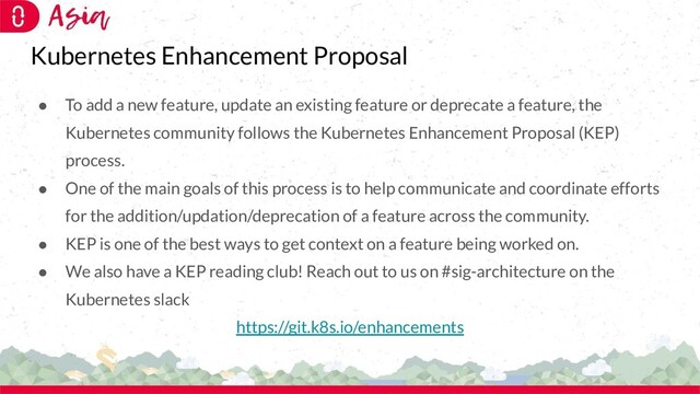 Kubernetes Enhancement Proposal
● To add a new feature, update an existing feature or deprecate a feature, the
Kubernetes community follows the Kubernetes Enhancement Proposal (KEP)
process.
● One of the main goals of this process is to help communicate and coordinate efforts
for the addition/updation/deprecation of a feature across the community.
● KEP is one of the best ways to get context on a feature being worked on.
● We also have a KEP reading club! Reach out to us on #sig-architecture on the
Kubernetes slack
https://git.k8s.io/enhancements
