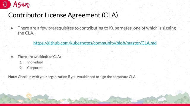 Contributor License Agreement (CLA)
● There are a few prerequisites to contributing to Kubernetes, one of which is signing
the CLA.
https://github.com/kubernetes/community/blob/master/CLA.md
● There are two kinds of CLA:
1. Individual
2. Corporate
Note: Check in with your organization if you would need to sign the corporate CLA
