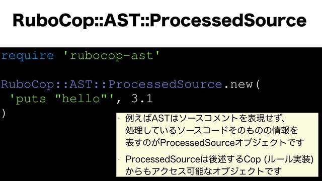 require 'rubocop-ast'
RuboCop::AST::ProcessedSource.new(
'puts "hello"', 3.1
)
3VCP$PQ"451SPDFTTFE4PVSDF
w ྫ͑͹"45͸ιʔείϝϯτΛදݱͤͣɺ
ॲཧ͍ͯ͠Διʔείʔυͦͷ΋ͷͷ৘ใΛ
ද͢ͷ͕1SPDFTTFE4PVSDFΦϒδΣΫτͰ͢
w 1SPDFTTFE4PVSDF͸ޙड़͢Δ$PQ ϧʔϧ࣮૷

͔Β΋ΞΫηεՄೳͳΦϒδΣΫτͰ͢
